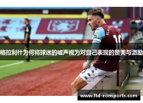 格拉利什为何将球迷的嘘声视为对自己表现的赞美与激励