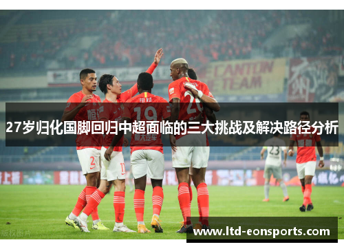 27岁归化国脚回归中超面临的三大挑战及解决路径分析